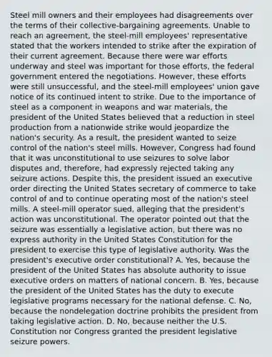 Steel mill owners and their employees had disagreements over the terms of their collective-bargaining agreements. Unable to reach an agreement, the steel-mill employees' representative stated that the workers intended to strike after the expiration of their current agreement. Because there were war efforts underway and steel was important for those efforts, the federal government entered the negotiations. However, these efforts were still unsuccessful, and the steel-mill employees' union gave notice of its continued intent to strike. Due to the importance of steel as a component in weapons and war materials, the president of the United States believed that a reduction in steel production from a nationwide strike would jeopardize the nation's security. As a result, the president wanted to seize control of the nation's steel mills. However, Congress had found that it was unconstitutional to use seizures to solve labor disputes and, therefore, had expressly rejected taking any seizure actions. Despite this, the president issued an executive order directing the United States secretary of commerce to take control of and to continue operating most of the nation's steel mills. A steel-mill operator sued, alleging that the president's action was unconstitutional. The operator pointed out that the seizure was essentially a legislative action, but there was no express authority in the United States Constitution for the president to exercise this type of legislative authority. Was the president's executive order constitutional? A. Yes, because the president of the United States has absolute authority to issue executive orders on matters of national concern. B. Yes, because the president of the United States has the duty to execute legislative programs necessary for the national defense. C. No, because the nondelegation doctrine prohibits the president from taking legislative action. D. No, because neither the U.S. Constitution nor Congress granted the president legislative seizure powers.