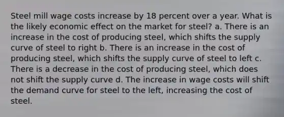 Steel mill wage costs increase by 18 percent over a year. What is the likely economic effect on the market for steel? a. There is an increase in the cost of producing steel, which shifts the supply curve of steel to right b. There is an increase in the cost of producing steel, which shifts the supply curve of steel to left c. There is a decrease in the cost of producing steel, which does not shift the supply curve d. The increase in wage costs will shift the demand curve for steel to the left, increasing the cost of steel.