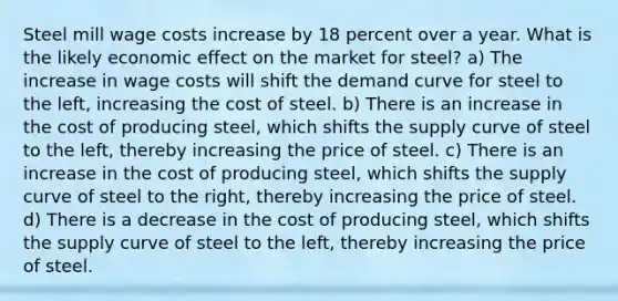 Steel mill wage costs increase by 18 percent over a year. What is the likely economic effect on the market for steel? a) The increase in wage costs will shift the demand curve for steel to the left, increasing the cost of steel. b) There is an increase in the cost of producing steel, which shifts the supply curve of steel to the left, thereby increasing the price of steel. c) There is an increase in the cost of producing steel, which shifts the supply curve of steel to the right, thereby increasing the price of steel. d) There is a decrease in the cost of producing steel, which shifts the supply curve of steel to the left, thereby increasing the price of steel.