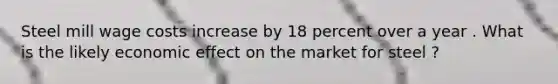 Steel mill wage costs increase by 18 percent over a year . What is the likely economic effect on the market for steel ?