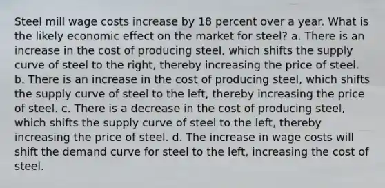 Steel mill wage costs increase by 18 percent over a year. What is the likely economic effect on the market for steel? a. There is an increase in the cost of producing steel, which shifts the supply curve of steel to the right, thereby increasing the price of steel. b. There is an increase in the cost of producing steel, which shifts the supply curve of steel to the left, thereby increasing the price of steel. c. There is a decrease in the cost of producing steel, which shifts the supply curve of steel to the left, thereby increasing the price of steel. d. The increase in wage costs will shift the demand curve for steel to the left, increasing the cost of steel.