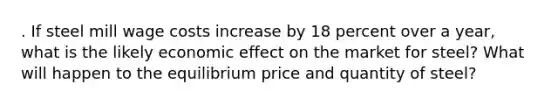 . If steel mill wage costs increase by 18 percent over a year, what is the likely economic effect on the market for steel? What will happen to the equilibrium price and quantity of steel?