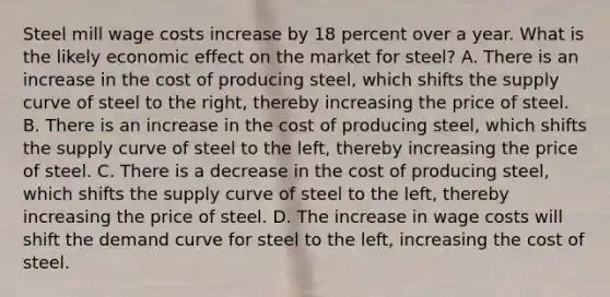 Steel mill wage costs increase by 18 percent over a year. What is the likely economic effect on the market for steel? A. There is an increase in the cost of producing steel, which shifts the supply curve of steel to the right, thereby increasing the price of steel. B. There is an increase in the cost of producing steel, which shifts the supply curve of steel to the left, thereby increasing the price of steel. C. There is a decrease in the cost of producing steel, which shifts the supply curve of steel to the left, thereby increasing the price of steel. D. The increase in wage costs will shift the demand curve for steel to the left, increasing the cost of steel.