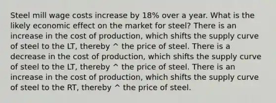 Steel mill wage costs increase by 18% over a year. What is the likely economic effect on the market for steel? There is an increase in the cost of production, which shifts the supply curve of steel to the LT, thereby ^ the price of steel. There is a decrease in the cost of production, which shifts the supply curve of steel to the LT, thereby ^ the price of steel. There is an increase in the cost of production, which shifts the supply curve of steel to the RT, thereby ^ the price of steel.