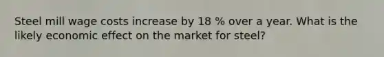 Steel mill wage costs increase by 18 % over a year. What is the likely economic effect on the market for steel?