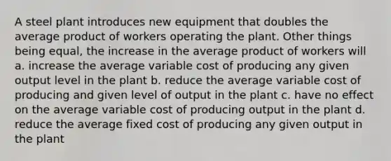 A steel plant introduces new equipment that doubles the average product of workers operating the plant. Other things being equal, the increase in the average product of workers will a. increase the average variable cost of producing any given output level in the plant b. reduce the average variable cost of producing and given level of output in the plant c. have no effect on the average variable cost of producing output in the plant d. reduce the average fixed cost of producing any given output in the plant