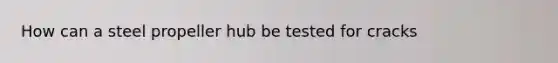 How can a steel propeller hub be tested for cracks