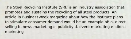 The Steel Recycling Institute (SRI) is an industry association that promotes and sustains the recycling of all steel products. An article in BusinessWeek magazine about how the institute plans to stimulate consumer demand would be an example of: a. direct selling b. news marketing c. publicity d. event marketing e. direct marketing