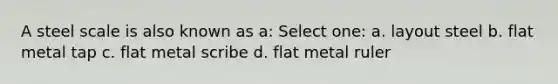 A steel scale is also known as a: Select one: a. layout steel b. flat metal tap c. flat metal scribe d. flat metal ruler