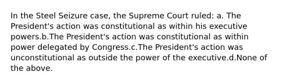 In the Steel Seizure case, the Supreme Court ruled: a. The President's action was constitutional as within his executive powers.b.The President's action was constitutional as within power delegated by Congress.c.The President's action was unconstitutional as outside the power of the executive.d.None of the above.