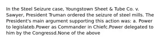 In the Steel Seizure case, Youngstown Sheet & Tube Co. v. Sawyer, President Truman ordered the seizure of steel mills. The President's main argument supporting this action was: a. Power to legislateb.Power as Commander in Chiefc.Power delegated to him by the Congressd.None of the above