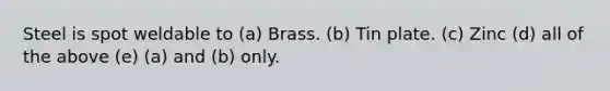 Steel is spot weldable to (a) Brass. (b) Tin plate. (c) Zinc (d) all of the above (e) (a) and (b) only.