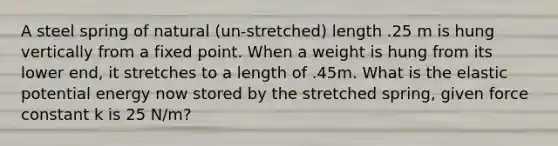 A steel spring of natural (un-stretched) length .25 m is hung vertically from a fixed point. When a weight is hung from its lower end, it stretches to a length of .45m. What is the elastic potential energy now stored by the stretched spring, given force constant k is 25 N/m?