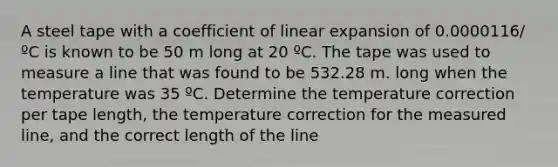 A steel tape with a coefficient of linear expansion of 0.0000116/ºC is known to be 50 m long at 20 ºC. The tape was used to measure a line that was found to be 532.28 m. long when the temperature was 35 ºC. Determine the temperature correction per tape length, the temperature correction for the measured line, and the correct length of the line