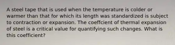 A steel tape that is used when the temperature is colder or warmer than that for which its length was standardized is subject to contraction or expansion. The coeffcient of thermal expansion of steel is a critical value for quantifying such changes. What is this coefficient?