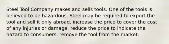 Steel Tool Company makes and sells tools. One of the tools is believed to be hazardous. Steel may be required to​ ​export the tool and sell it only abroad. ​increase the price to cover the cost of any injuries or damage. ​reduce the price to indicate the hazard to consumers. ​remove the tool from the market.