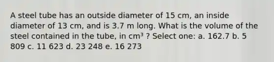 A steel tube has an outside diameter of 15 cm, an inside diameter of 13 cm, and is 3.7 m long. What is the volume of the steel contained in the tube, in cm³ ? Select one: a. 162.7 b. 5 809 c. 11 623 d. 23 248 e. 16 273