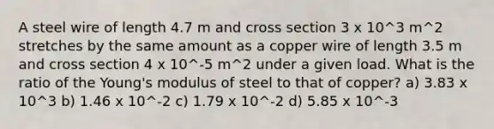 A steel wire of length 4.7 m and cross section 3 x 10^3 m^2 stretches by the same amount as a copper wire of length 3.5 m and cross section 4 x 10^-5 m^2 under a given load. What is the ratio of the Young's modulus of steel to that of copper? a) 3.83 x 10^3 b) 1.46 x 10^-2 c) 1.79 x 10^-2 d) 5.85 x 10^-3