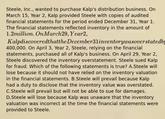 Steele, Inc., wanted to purchase Kalp's distribution business. On March 15, Year 2, Kalp provided Steele with copies of audited financial statements for the period ended December 31, Year 1. The financial statements reflected inventory in the amount of 1.2 million. On March 29, Year 2, Kalp discovered that the December 31 inventory was overstated by at least400,000. On April 3, Year 2, Steele, relying on the financial statements, purchased all of Kalp's business. On April 29, Year 2, Steele discovered the inventory overstatement. Steele sued Kalp for fraud. Which of the following statements is true? A.Steele will lose because it should not have relied on the inventory valuation in the financial statements. B.Steele will prevail because Kalp had a duty to disclose that the inventory value was overstated. C.Steele will prevail but will not be able to sue for damages. D.Steele will lose because Kalp was unaware that the inventory valuation was incorrect at the time the financial statements were provided to Steele.