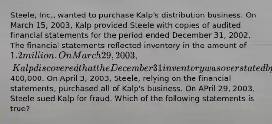 Steele, Inc., wanted to purchase Kalp's distribution business. On March 15, 2003, Kalp provided Steele with copies of audited financial statements for the period ended December 31, 2002. The financial statements reflected inventory in the amount of 1.2 million. On March 29, 2003, Kalp discovered that the December 31 inventory was overstated by at least400,000. On April 3, 2003, Steele, relying on the financial statements, purchased all of Kalp's business. On APril 29, 2003, Steele sued Kalp for fraud. Which of the following statements is true?