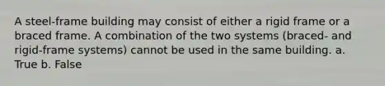 A steel-frame building may consist of either a rigid frame or a braced frame. A combination of the two systems (braced- and rigid-frame systems) cannot be used in the same building. a. True b. False