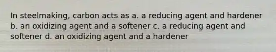 In steelmaking, carbon acts as a. a reducing agent and hardener b. an oxidizing agent and a softener c. a reducing agent and softener d. an oxidizing agent and a hardener