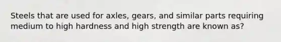 Steels that are used for axles, gears, and similar parts requiring medium to high hardness and high strength are known as?