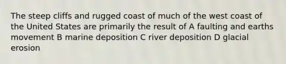 The steep cliffs and rugged coast of much of the west coast of the United States are primarily the result of A faulting and earths movement B marine deposition C river deposition D glacial erosion