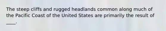 The steep cliffs and rugged headlands common along much of the Pacific Coast of the United States are primarily the result of ____.