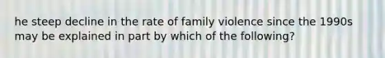 he steep decline in the rate of family violence since the 1990s may be explained in part by which of the following?