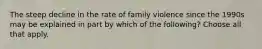 The steep decline in the rate of family violence since the 1990s may be explained in part by which of the following? Choose all that apply.