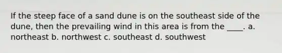 If the steep face of a sand dune is on the southeast side of the dune, then the prevailing wind in this area is from the ____. a. northeast b. northwest c. southeast d. southwest