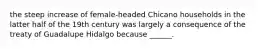 the steep increase of female-headed Chicano households in the latter half of the 19th century was largely a consequence of the treaty of Guadalupe Hidalgo because ______.