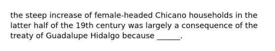 the steep increase of female-headed Chicano households in the latter half of the 19th century was largely a consequence of the treaty of Guadalupe Hidalgo because ______.