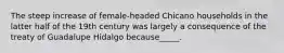 The steep increase of female-headed Chicano households in the latter half of the 19th century was largely a consequence of the treaty of Guadalupe Hidalgo because_____.