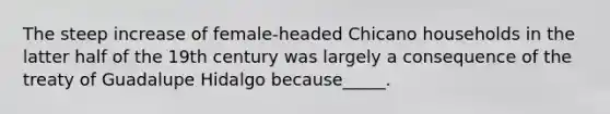 The steep increase of female-headed Chicano households in the latter half of the 19th century was largely a consequence of the treaty of Guadalupe Hidalgo because_____.