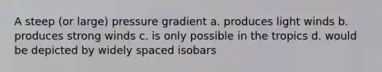 A steep (or large) pressure gradient a. produces light winds b. produces strong winds c. is only possible in the tropics d. would be depicted by widely spaced isobars