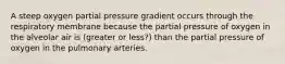 A steep oxygen partial pressure gradient occurs through the respiratory membrane because the partial pressure of oxygen in the alveolar air is (greater or less?) than the partial pressure of oxygen in the pulmonary arteries.