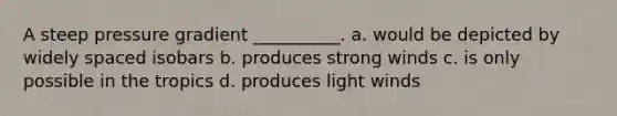 A steep pressure gradient __________. a. would be depicted by widely spaced isobars b. produces strong winds c. is only possible in the tropics d. produces light winds