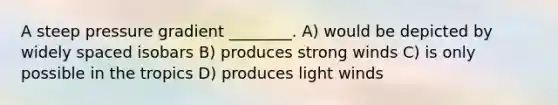 A steep pressure gradient ________. A) would be depicted by widely spaced isobars B) produces strong winds C) is only possible in the tropics D) produces light winds