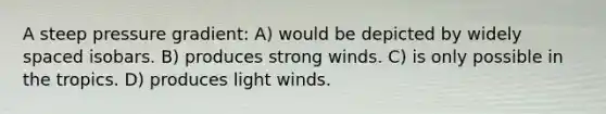 A steep pressure gradient: A) would be depicted by widely spaced isobars. B) produces strong winds. C) is only possible in the tropics. D) produces light winds.