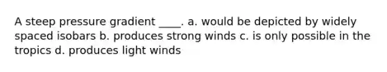 A steep pressure gradient ____. a. would be depicted by widely spaced isobars b. produces strong winds c. is only possible in the tropics d. produces light winds