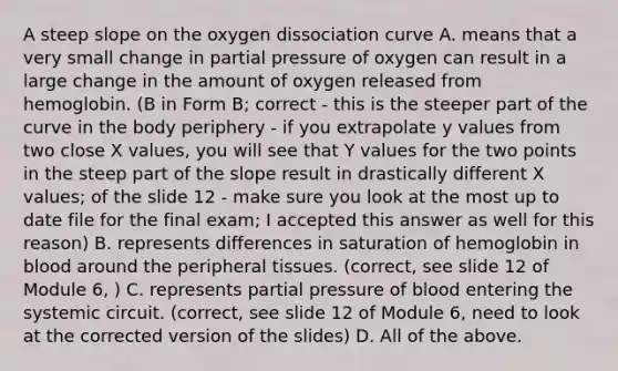 A steep slope on the oxygen dissociation curve A. means that a very small change in partial pressure of oxygen can result in a large change in the amount of oxygen released from hemoglobin. (B in Form B; correct - this is the steeper part of the curve in the body periphery - if you extrapolate y values from two close X values, you will see that Y values for the two points in the steep part of the slope result in drastically different X values; of the slide 12 - make sure you look at the most up to date file for the final exam; I accepted this answer as well for this reason) B. represents differences in saturation of hemoglobin in blood around the peripheral tissues. (correct, see slide 12 of Module 6, ) C. represents partial pressure of blood entering the systemic circuit. (correct, see slide 12 of Module 6, need to look at the corrected version of the slides) D. All of the above.