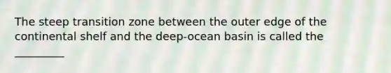 The steep transition zone between the outer edge of the continental shelf and the deep-ocean basin is called the _________