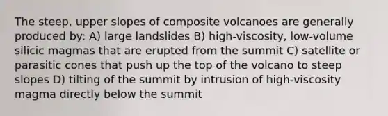 The steep, upper slopes of composite volcanoes are generally produced by: A) large landslides B) high-viscosity, low-volume silicic magmas that are erupted from the summit C) satellite or parasitic cones that push up the top of the volcano to steep slopes D) tilting of the summit by intrusion of high-viscosity magma directly below the summit