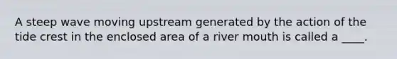 A steep wave moving upstream generated by the action of the tide crest in the enclosed area of a river mouth is called a ____.