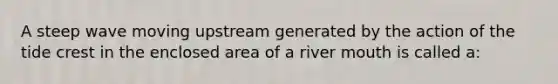 A steep wave moving upstream generated by the action of the tide crest in the enclosed area of a river mouth is called a: