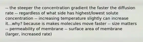 -- the steeper the concentration gradient the faster the diffusion rate -- regardless of what side has highest/lowest solute concentration -- increasing temperature slightly can increase it...why? because is makes molecules move faster -- size matters -- permeability of membrane -- surface area of membrane (larger, increased rate)