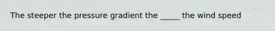 The steeper the pressure gradient the _____ the wind speed