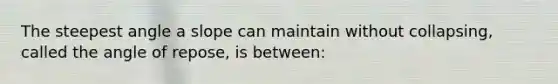 The steepest angle a slope can maintain without collapsing, called the angle of repose, is between: